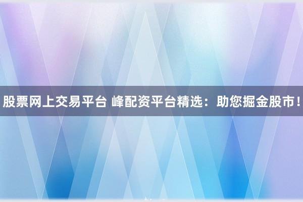 股票网上交易平台 峰配资平台精选：助您掘金股市！