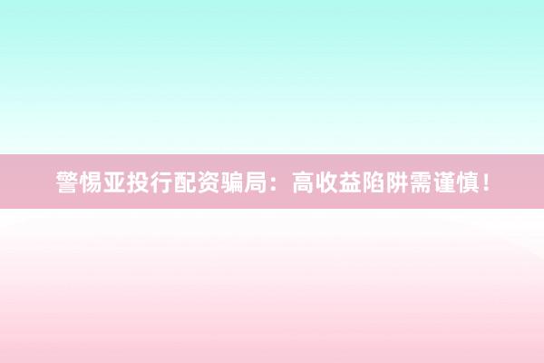 警惕亚投行配资骗局：高收益陷阱需谨慎！