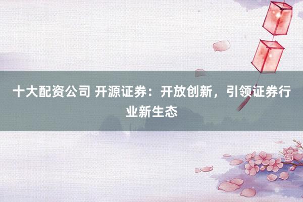 十大配资公司 开源证券：开放创新，引领证券行业新生态