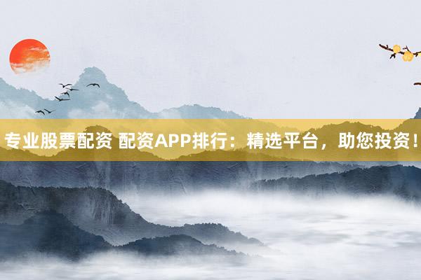 专业股票配资 配资APP排行：精选平台，助您投资！