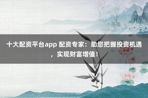 十大配资平台app 配资专家：助您把握投资机遇，实现财富增值！