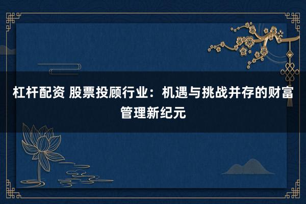 杠杆配资 股票投顾行业：机遇与挑战并存的财富管理新纪元