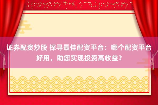 证券配资炒股 探寻最佳配资平台：哪个配资平台好用，助您实现投资高收益？