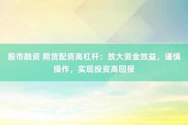 股市融资 期货配资高杠杆：放大资金效益，谨慎操作，实现投资高回报
