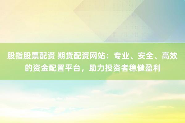 股指股票配资 期货配资网站：专业、安全、高效的资金配置平台，助力投资者稳健盈利
