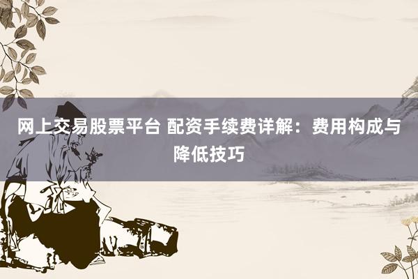 网上交易股票平台 配资手续费详解：费用构成与降低技巧