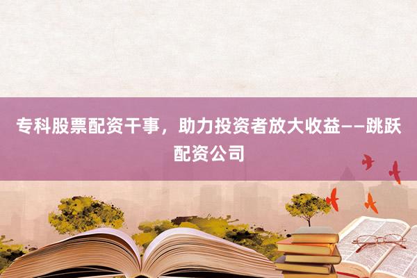 专科股票配资干事，助力投资者放大收益——跳跃配资公司