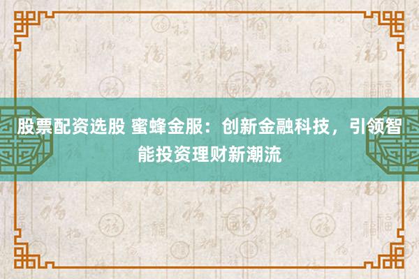 股票配资选股 蜜蜂金服：创新金融科技，引领智能投资理财新潮流