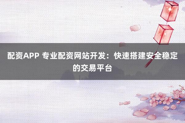 配资APP 专业配资网站开发：快速搭建安全稳定的交易平台