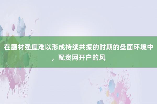 在题材强度难以形成持续共振的时期的盘面环境中，配资网开户的风