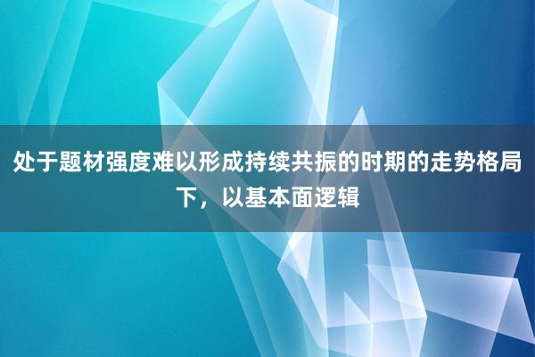 处于题材强度难以形成持续共振的时期的走势格局下，以基本面逻辑