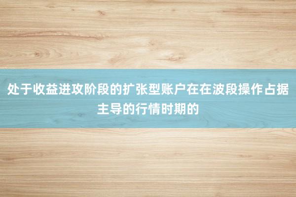 处于收益进攻阶段的扩张型账户在在波段操作占据主导的行情时期的