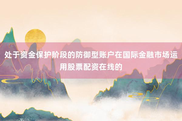 处于资金保护阶段的防御型账户在国际金融市场运用股票配资在线的