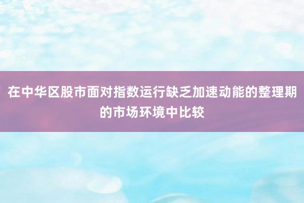 在中华区股市面对指数运行缺乏加速动能的整理期的市场环境中比较