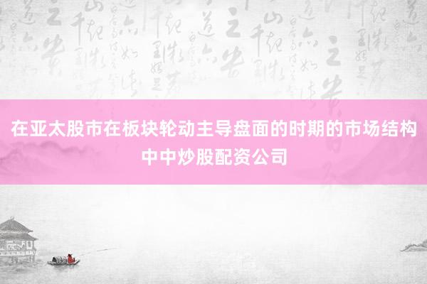 在亚太股市在板块轮动主导盘面的时期的市场结构中中炒股配资公司