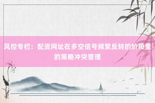 风控专栏：配资网址在多空信号频繁反转的阶段里的策略冲突管理