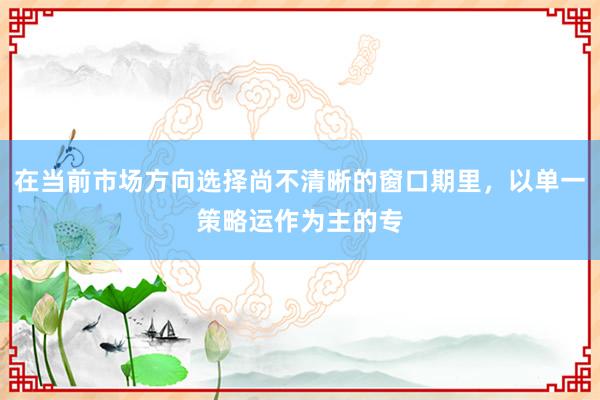 在当前市场方向选择尚不清晰的窗口期里，以单一策略运作为主的专
