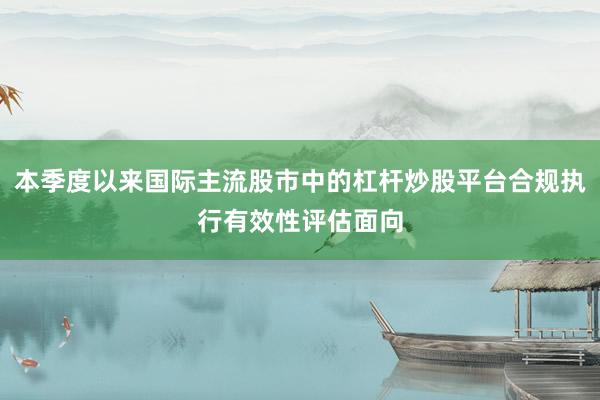 本季度以来国际主流股市中的杠杆炒股平台合规执行有效性评估面向