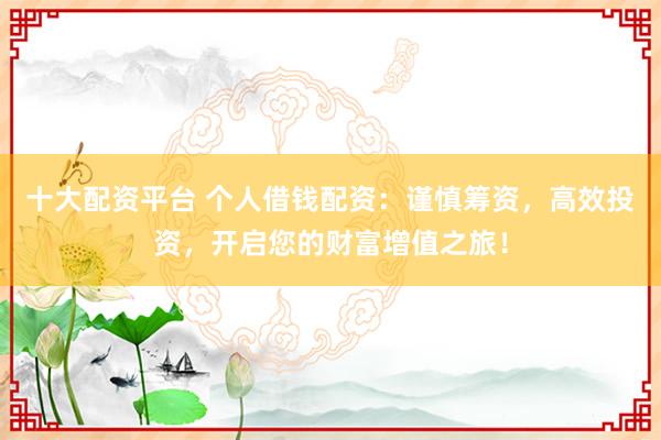 十大配资平台 个人借钱配资：谨慎筹资，高效投资，开启您的财富增值之旅！