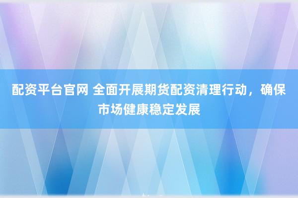 配资平台官网 全面开展期货配资清理行动，确保市场健康稳定发展