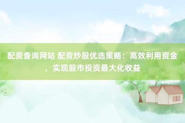 配资查询网站 配资炒股优选策略：高效利用资金，实现股市投资最大化收益