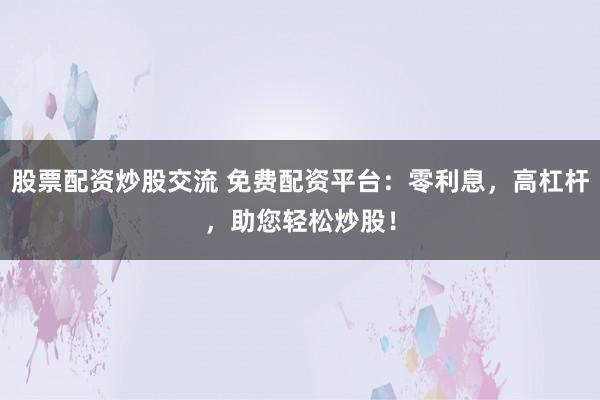 股票配资炒股交流 免费配资平台：零利息，高杠杆，助您轻松炒股！