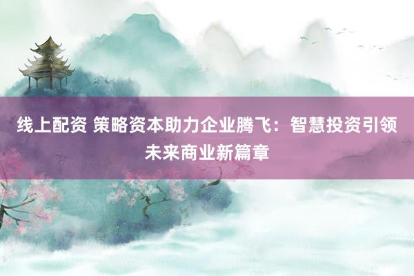线上配资 策略资本助力企业腾飞：智慧投资引领未来商业新篇章