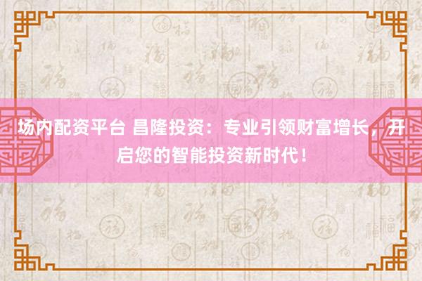 场内配资平台 昌隆投资：专业引领财富增长，开启您的智能投资新时代！