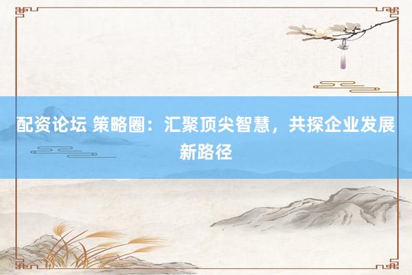 配资论坛 策略圈：汇聚顶尖智慧，共探企业发展新路径