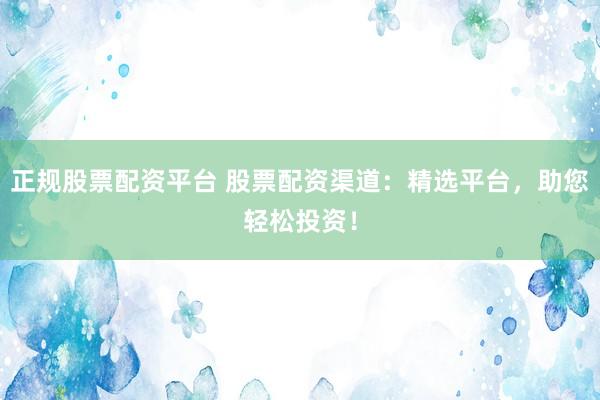 正规股票配资平台 股票配资渠道：精选平台，助您轻松投资！