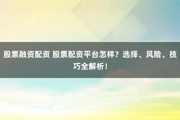 股票融资配资 股票配资平台怎样？选择、风险、技巧全解析！