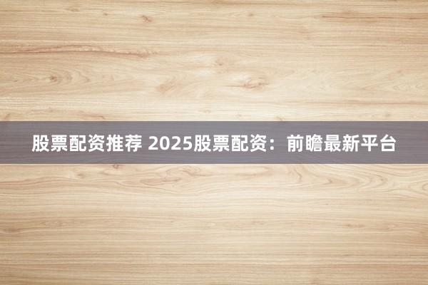股票配资推荐 2025股票配资：前瞻最新平台