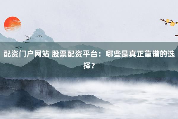 配资门户网站 股票配资平台：哪些是真正靠谱的选择？