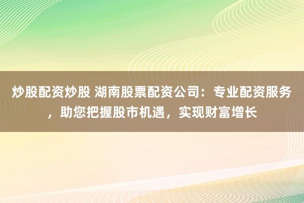 炒股配资炒股 湖南股票配资公司：专业配资服务，助您把握股市机遇，实现财富增长