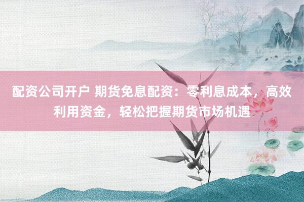 配资公司开户 期货免息配资:零利息成本,高效利用资金,轻松把握期货市场机遇