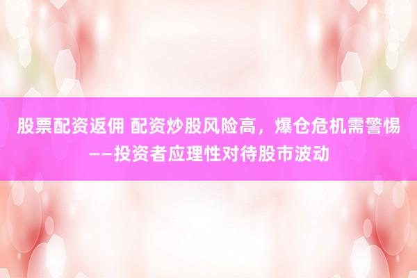 股票配资返佣 配资炒股风险高,爆仓危机需警惕——投资者应理性对待股市波动