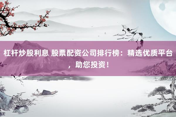 杠杆炒股利息 股票配资公司排行榜:精选优质平台,助您投资!
