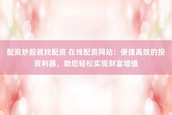 配资炒股就找配资 在线配资网站:便捷高效的投资利器,助您轻松实现财富增值
