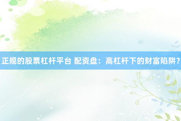 正规的股票杠杆平台 配资盘：高杠杆下的财富陷阱？