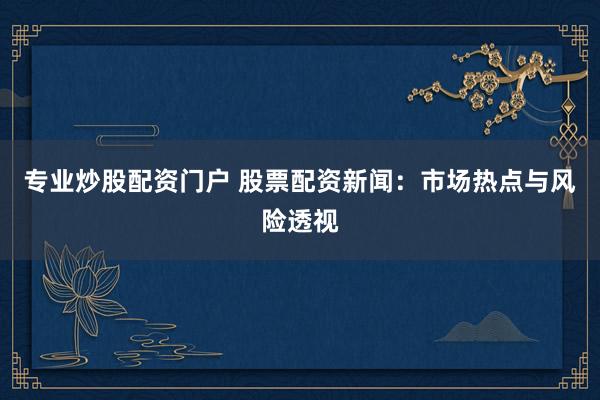专业炒股配资门户 股票配资新闻：市场热点与风险透视