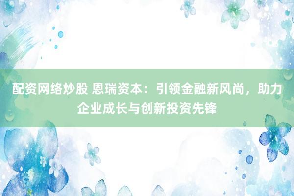 配资网络炒股 恩瑞资本：引领金融新风尚，助力企业成长与创新投资先锋