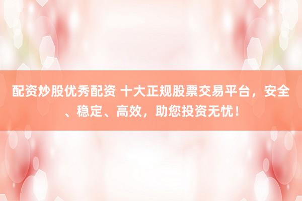 配资炒股优秀配资 十大正规股票交易平台，安全、稳定、高效，助您投资无忧！