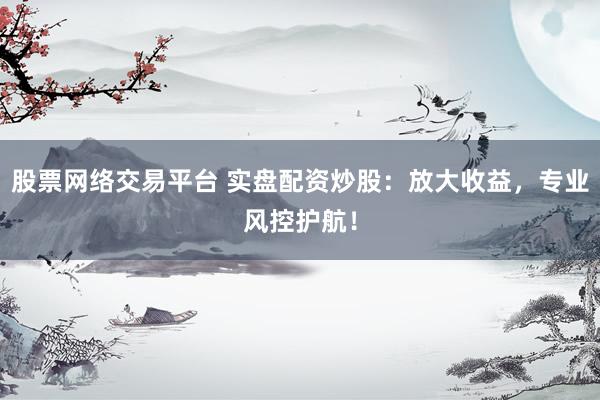 股票网络交易平台 实盘配资炒股：放大收益，专业风控护航！