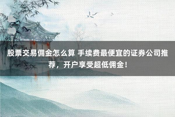 股票交易佣金怎么算 手续费最便宜的证券公司推荐,开户享受超低佣金!