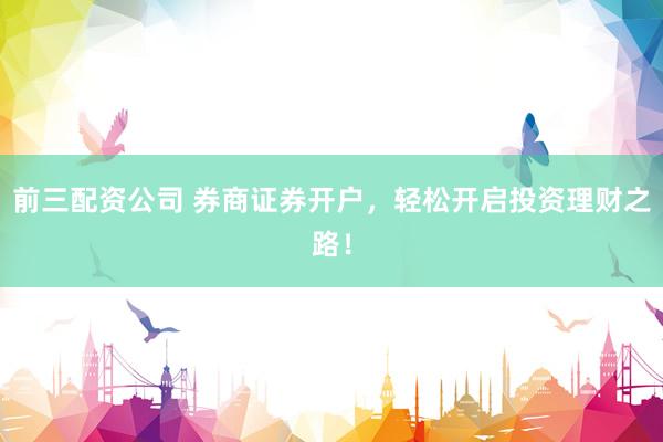 前三配资公司 券商证券开户，轻松开启投资理财之路！