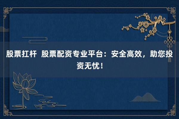 股票扛杆  股票配资专业平台：安全高效，助您投资无忧！