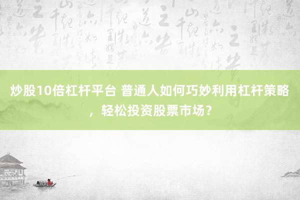 炒股10倍杠杆平台 普通人如何巧妙利用杠杆策略,轻松投资股票市场?