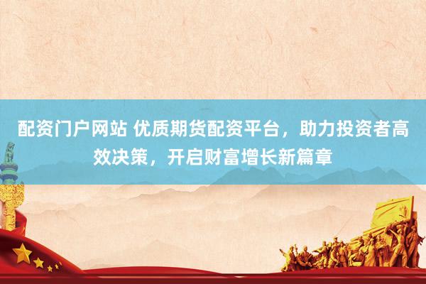配资门户网站 优质期货配资平台，助力投资者高效决策，开启财富增长新篇章