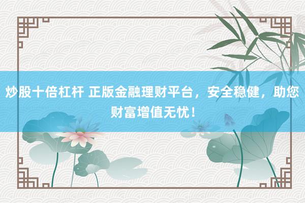 炒股十倍杠杆 正版金融理财平台，安全稳健，助您财富增值无忧！