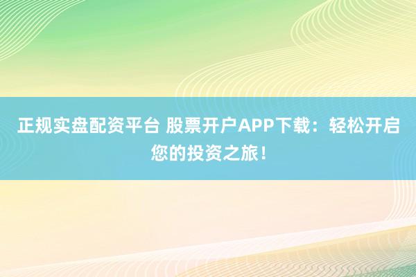 正规实盘配资平台 股票开户APP下载:轻松开启您的投资之旅!